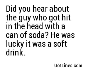 Did you hear about the guy who got hit in the head with a can of soda? He was lucky it was a soft drink.

