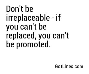 Don't be irreplaceable - if you can't be replaced, you can't be promoted.