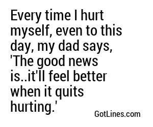 Every time I hurt myself, even to this day, my dad says, 'The good news is..it'll feel better when it quits hurting.'
