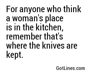 For anyone who think a woman's place is in the kitchen, remember that's where the knives are kept.