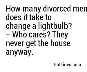 How many divorced men does it take to change a lightbulb? -- Who cares? They never get the house anyway.