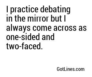 I practice debating in the mirror but I always come across as one-sided and two-faced.
