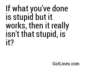 If what you've done is stupid but it works, then it really isn't that stupid, is it?
