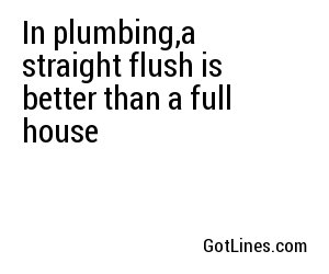 In plumbing,a straight flush is better than a full house
