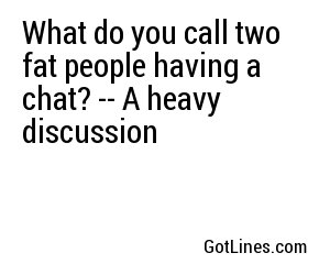 What do you call two fat people having a chat? -- A heavy discussion