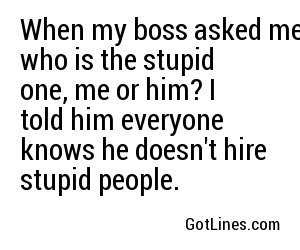 When my boss asked me who is the stupid one, me or him? I told him everyone knows he doesn't hire stupid people.
