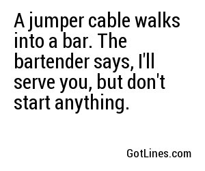 A jumper cable walks into a bar. The bartender says, I'll serve you, but don't start anything.
