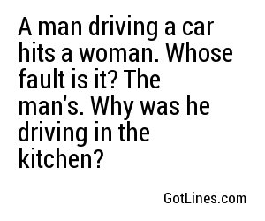A man driving a car hits a woman. Whose fault is it? The man's. Why was he driving in the kitchen?