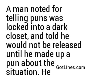 A man noted for telling puns was locked into a dark closet, and told he would not be released until he made up a pun about the situation. He immediately shouted, 