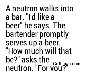 A neutron walks into a bar. "I'd like a beer" he says. The bartender promptly serves up a beer. "How much will that be?" asks the neutron. "For you?" replies the bartender, "no charge"