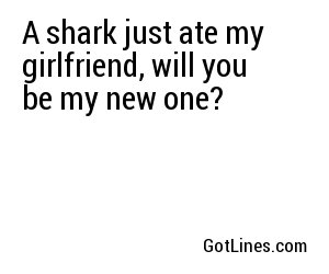 A shark just ate my girlfriend, will you be my new one?
