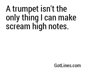 A trumpet isn't the only thing I can make scream high notes.
