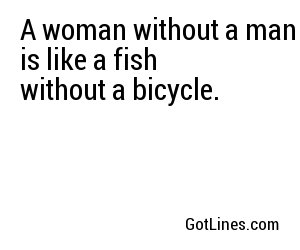 A woman without a man is like a fish without a bicycle.