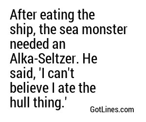After eating the ship, the sea monster needed an Alka-Seltzer. He said, 'I can't believe I ate the hull thing.'
