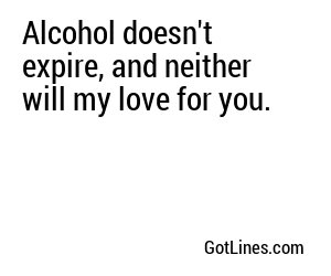 Alcohol doesn't expire, and neither will my love for you.
