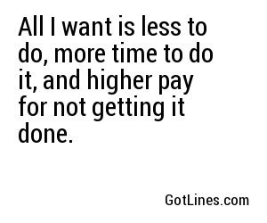 All I want is less to do, more time to do it, and higher pay for not getting it done.