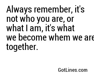 Always remember, it's not who you are, or what I am, it's what we become whem we are together.