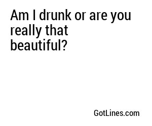 Am I drunk or are you really that beautiful?