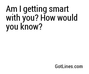 Am I getting smart with you? How would you know?
