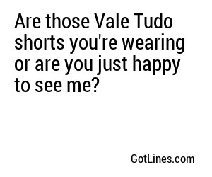 Are those Vale Tudo shorts you're wearing or are you just happy to see me?
