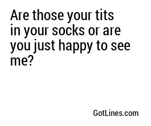 Are those your tits in your socks or are you just happy to see me?