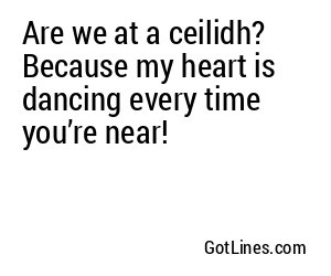Are we at a ceilidh? Because my heart is dancing every time you’re near!