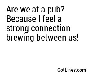 Are we at a pub? Because I feel a strong connection brewing between us!