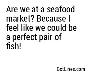 Are we at a seafood market? Because I feel like we could be a perfect pair of fish!