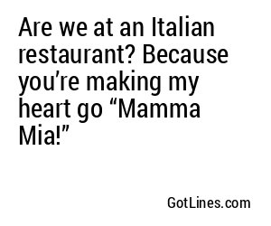 Are we at an Italian restaurant? Because you’re making my heart go “Mamma Mia!”