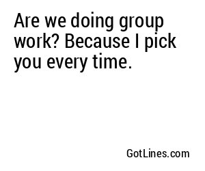 Are we doing group work? Because I pick you every time.
