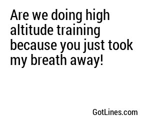 Are we doing high altitude training because you just took my breath away!
