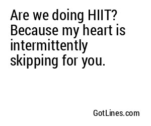 Are we doing HIIT? Because my heart is intermittently skipping for you.