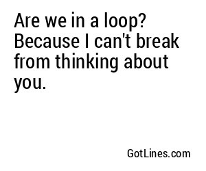 Are we in a loop? Because I can't break from thinking about you.