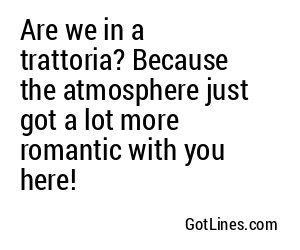 Are we in a trattoria? Because the atmosphere just got a lot more romantic with you here!