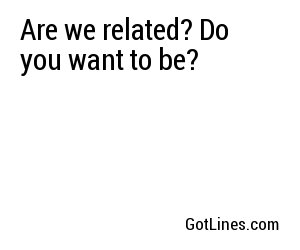 Are we related? Do you want to be?