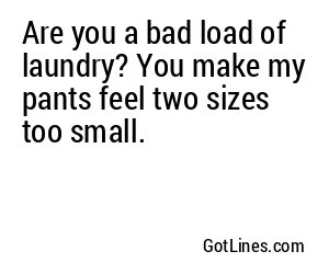 Are you a bad load of laundry? You make my pants feel two sizes too small.