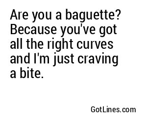 Are you a baguette? Because you've got all the right curves and I'm just craving a bite.