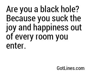Are you a black hole? Because you suck the joy and happiness out of every room you enter.
