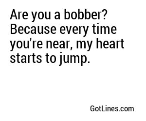 Are you a bobber? Because every time you're near, my heart starts to jump.

