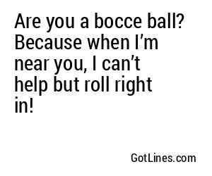 Are you a bocce ball? Because when I’m near you, I can’t help but roll right in!