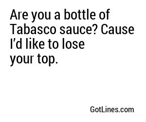 Are you a bottle of Tabasco sauce? Cause I’d like to lose your top.
