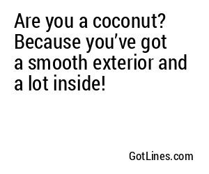 Are you a coconut? Because you’ve got a smooth exterior and a lot inside!
