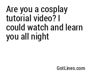 Are you a cosplay tutorial video? I could watch and learn you all night