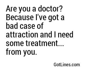Are you a doctor? Because I've got a bad case of attraction and I need some treatment... from you.
