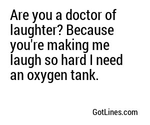 Are you a doctor of laughter? Because you're making me laugh so hard I need an oxygen tank.
