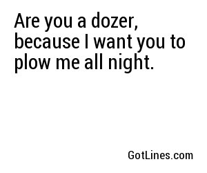 Are you a dozer, because I want you to plow me all night.
