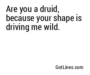 Are you a druid, because your shape is driving me wild.