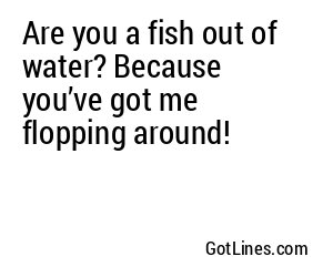 Are you a fish out of water? Because you’ve got me flopping around!