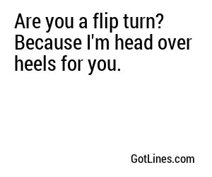 Are you a flip turn? Because I'm head over heels for you.

