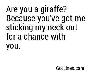 Are you a giraffe? Because you've got me sticking my neck out for a chance with you.